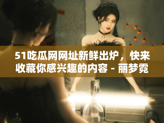 51吃瓜网网址新鲜出炉，快来收藏你感兴趣的内容 - 丽梦霓