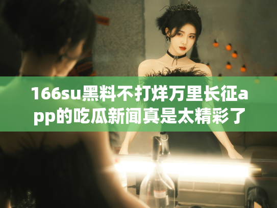 166su黑料不打烊万里长征app的吃瓜新闻真是太精彩了，快来一起聊聊这个话题吧！ - 丽梦霓