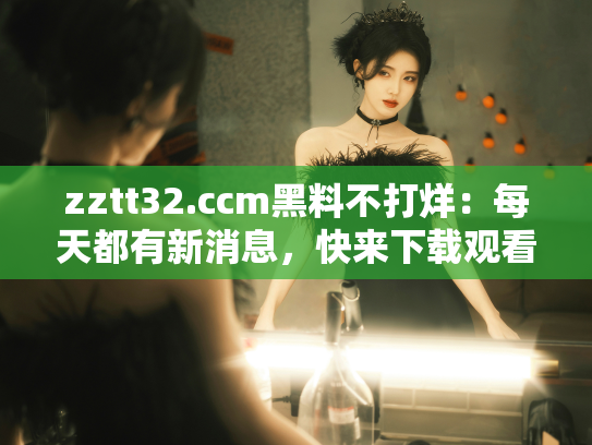 zztt32.ccm黑料不打烊：每天都有新消息，快来下载观看吧！ - 丽梦霓