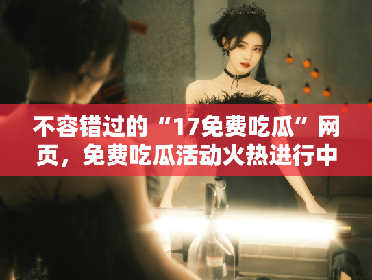 不容错过的“17免费吃瓜”网页，免费吃瓜活动火热进行中！ - 丽梦霓
