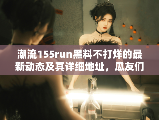 潮流155run黑料不打烊的最新动态及其详细地址，瓜友们快来围观！ - 丽梦霓