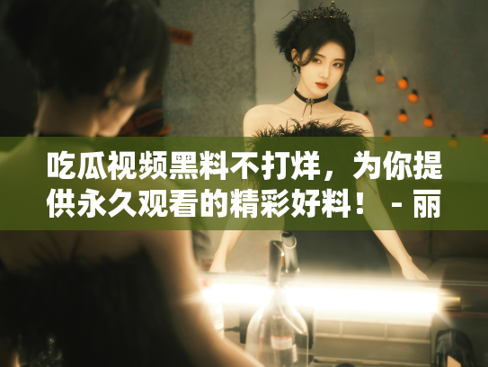 吃瓜视频黑料不打烊，为你提供永久观看的精彩好料！ - 丽梦霓