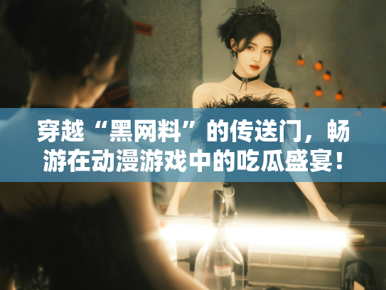 穿越“黑网料”的传送门，畅游在动漫游戏中的吃瓜盛宴！ - 丽梦霓