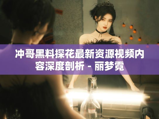 冲哥黑料探花最新资源视频内容深度剖析 - 丽梦霓