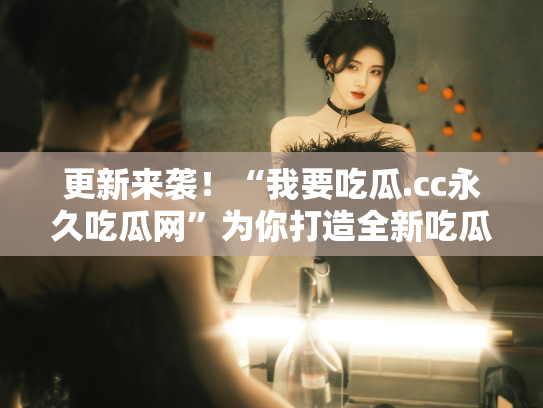 更新来袭！“我要吃瓜.cc永久吃瓜网”为你打造全新吃瓜盛宴 - 丽梦霓