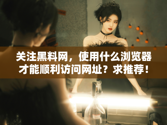 关注黑料网，使用什么浏览器才能顺利访问网址？求推荐！ - 丽梦霓