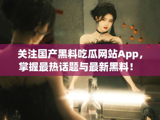 关注国产黑料吃瓜网站App，掌握最热话题与最新黑料！ - 丽梦霓