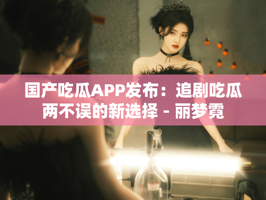 国产吃瓜APP发布：追剧吃瓜两不误的新选择 - 丽梦霓