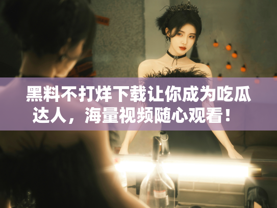 黑料不打烊下载让你成为吃瓜达人，海量视频随心观看！ - 丽梦霓