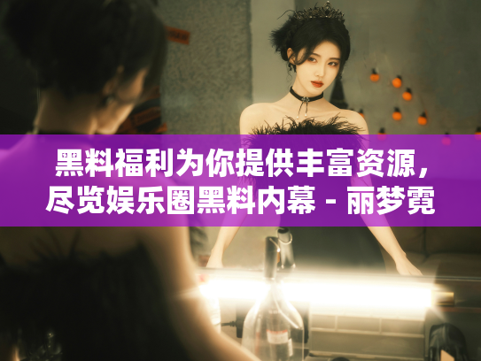 黑料福利为你提供丰富资源，尽览娱乐圈黑料内幕 - 丽梦霓