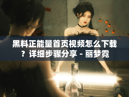 黑料正能量首页视频怎么下载？详细步骤分享 - 丽梦霓