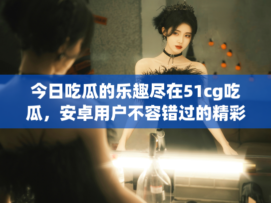 今日吃瓜的乐趣尽在51cg吃瓜，安卓用户不容错过的精彩回顾！ - 丽梦霓