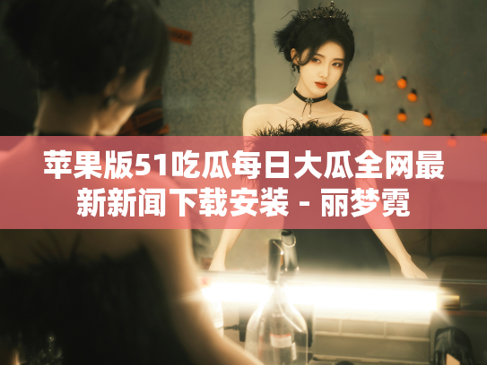 苹果版51吃瓜每日大瓜全网最新新闻下载安装 - 丽梦霓