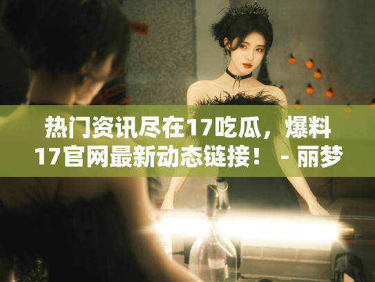 热门资讯尽在17吃瓜，爆料17官网最新动态链接！ - 丽梦霓
