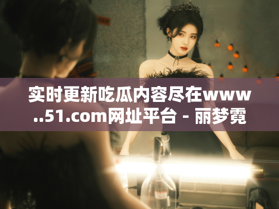 实时更新吃瓜内容尽在www..51.com网址平台 - 丽梦霓