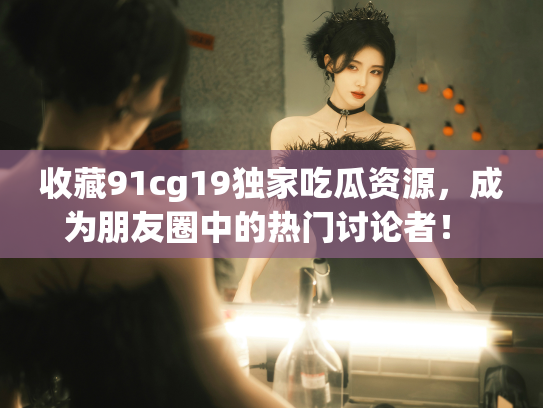 收藏91cg19独家吃瓜资源，成为朋友圈中的热门讨论者！ - 丽梦霓