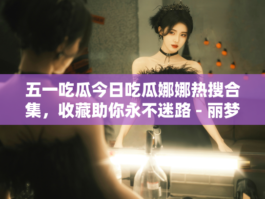 五一吃瓜今日吃瓜娜娜热搜合集，收藏助你永不迷路 - 丽梦霓
