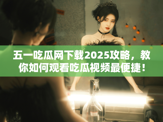五一吃瓜网下载2025攻略，教你如何观看吃瓜视频最便捷！ - 丽梦霓