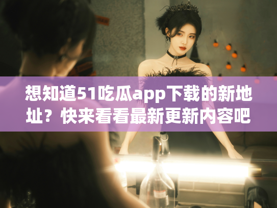 想知道51吃瓜app下载的新地址？快来看看最新更新内容吧！ - 丽梦霓